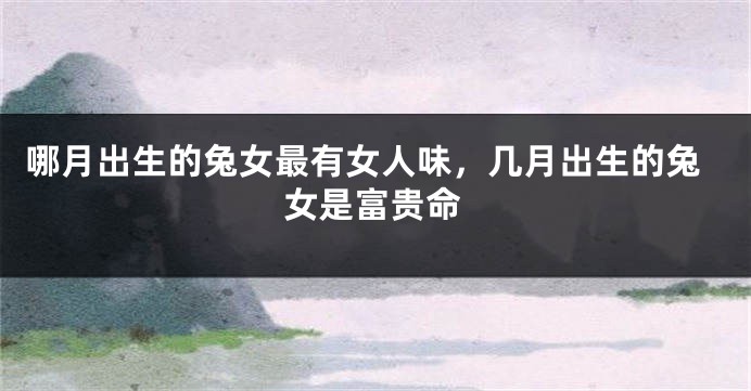 哪月出生的兔女最有女人味，几月出生的兔女是富贵命
