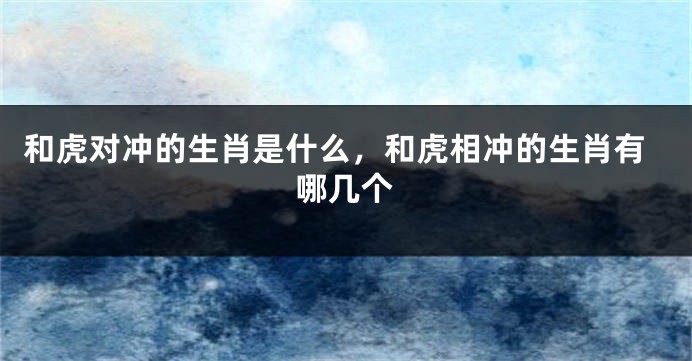 和虎对冲的生肖是什么，和虎相冲的生肖有哪几个