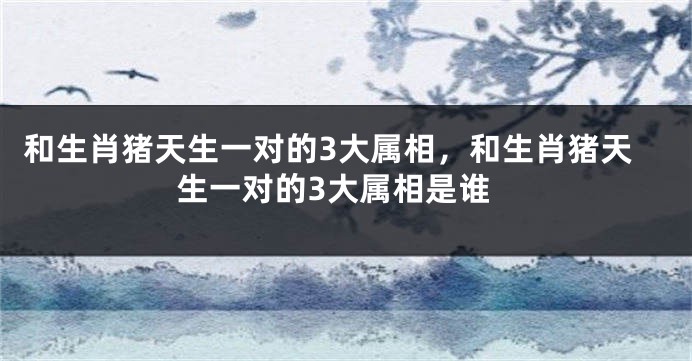 和生肖猪天生一对的3大属相，和生肖猪天生一对的3大属相是谁