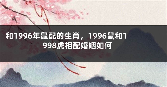 和1996年鼠配的生肖，1996鼠和1998虎相配婚姻如何