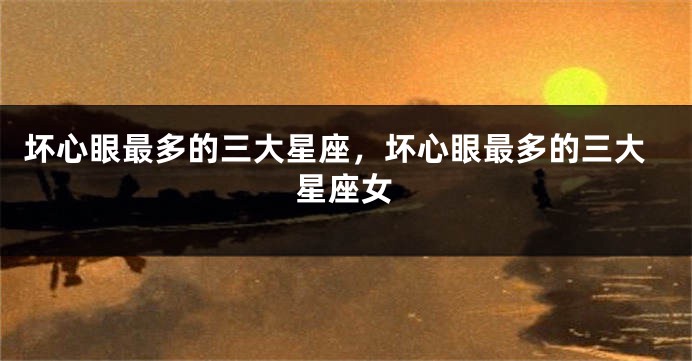 坏心眼最多的三大星座，坏心眼最多的三大星座女