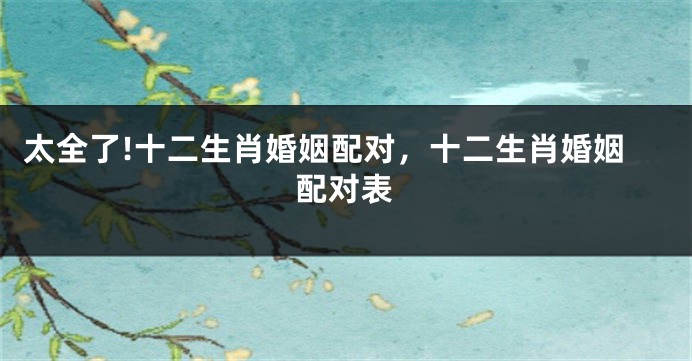 太全了!十二生肖婚姻配对，十二生肖婚姻配对表