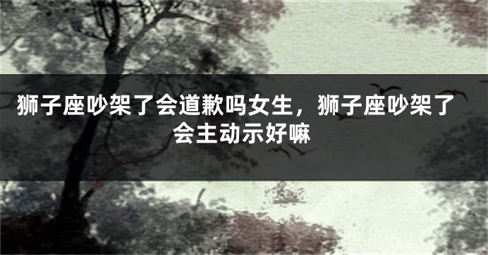 狮子座吵架了会道歉吗女生，狮子座吵架了会主动示好嘛