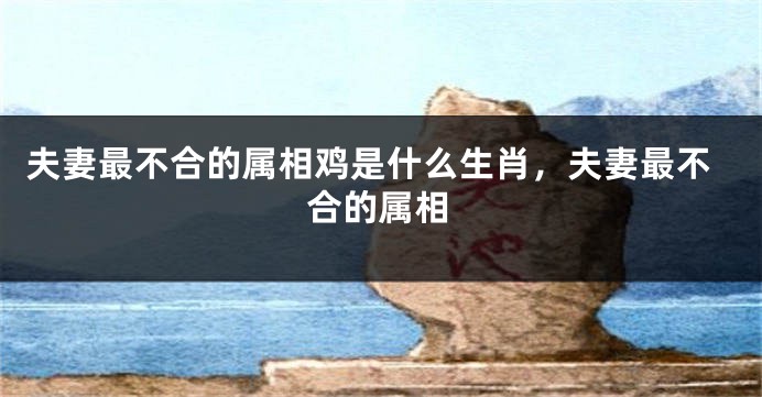 夫妻最不合的属相鸡是什么生肖，夫妻最不合的属相