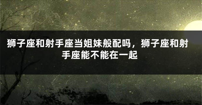 狮子座和射手座当姐妹般配吗，狮子座和射手座能不能在一起