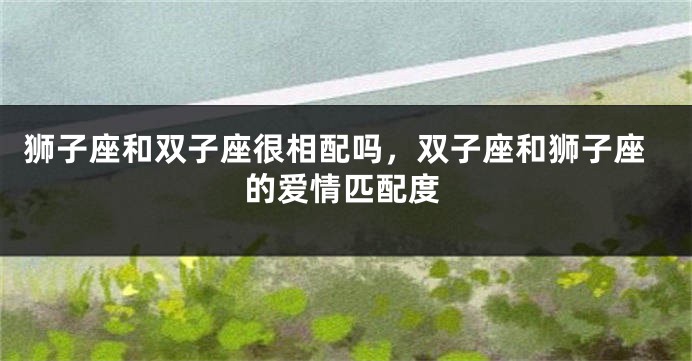 狮子座和双子座很相配吗，双子座和狮子座的爱情匹配度
