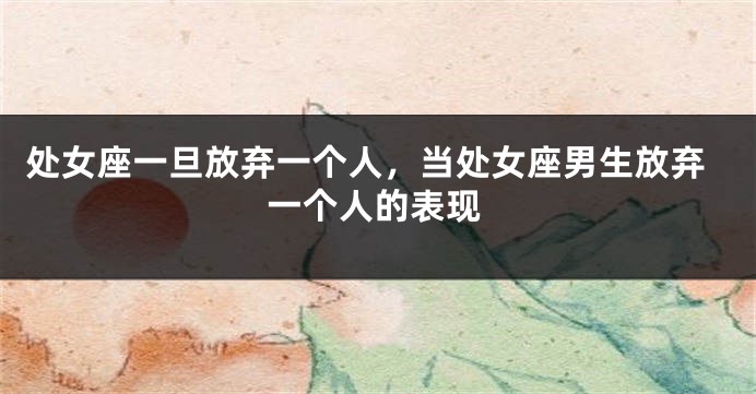 处女座一旦放弃一个人，当处女座男生放弃一个人的表现