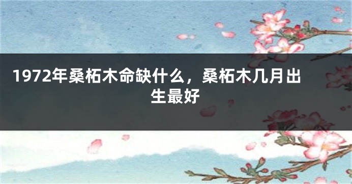 1972年桑柘木命缺什么，桑柘木几月出生最好
