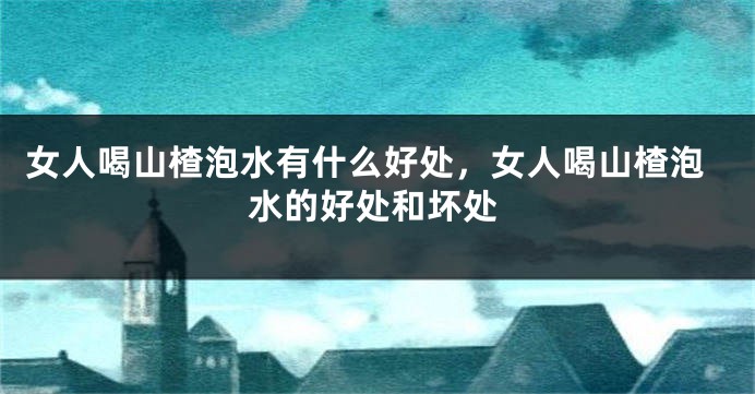 女人喝山楂泡水有什么好处，女人喝山楂泡水的好处和坏处