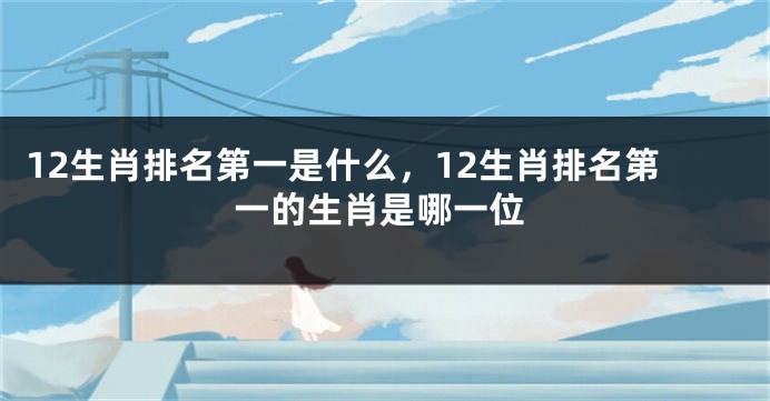 12生肖排名第一是什么，12生肖排名第一的生肖是哪一位