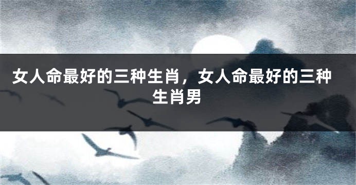 女人命最好的三种生肖，女人命最好的三种生肖男