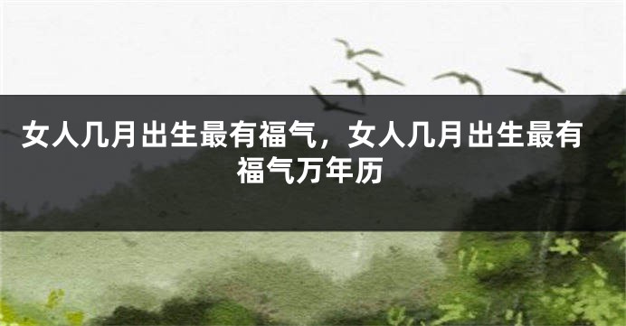 女人几月出生最有福气，女人几月出生最有福气万年历