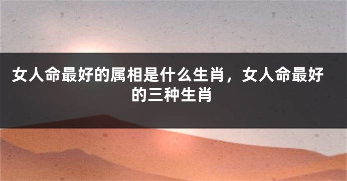 女人命最好的属相是什么生肖，女人命最好的三种生肖