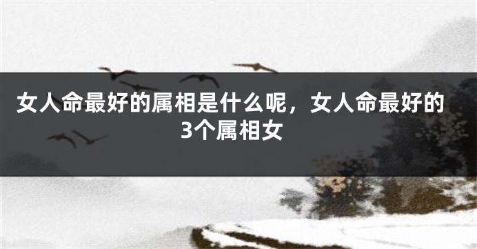 女人命最好的属相是什么呢，女人命最好的3个属相女