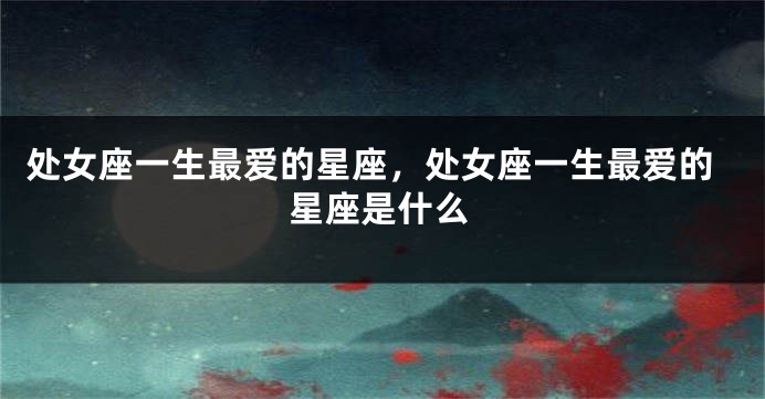 处女座一生最爱的星座，处女座一生最爱的星座是什么