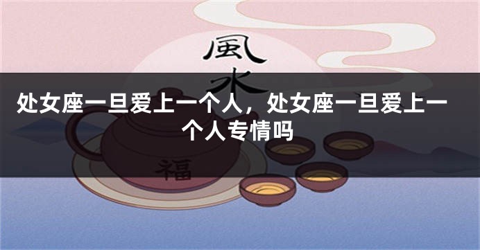 处女座一旦爱上一个人，处女座一旦爱上一个人专情吗