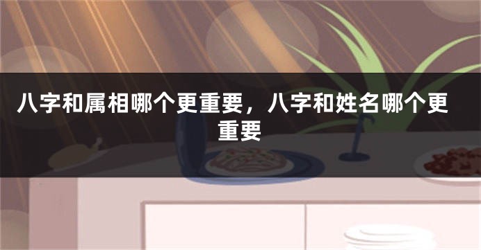 八字和属相哪个更重要，八字和姓名哪个更重要