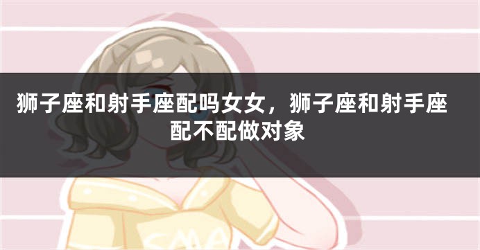 狮子座和射手座配吗女女，狮子座和射手座配不配做对象