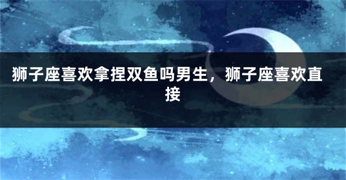 狮子座喜欢拿捏双鱼吗男生，狮子座喜欢直接