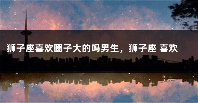狮子座喜欢圈子大的吗男生，狮子座 喜欢