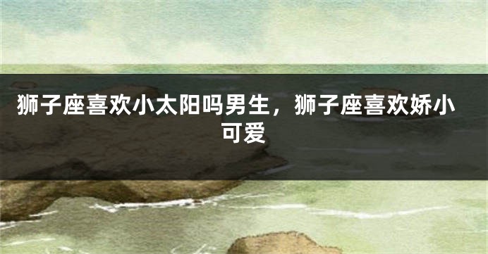 狮子座喜欢小太阳吗男生，狮子座喜欢娇小可爱