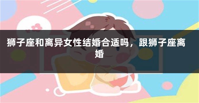 狮子座和离异女性结婚合适吗，跟狮子座离婚