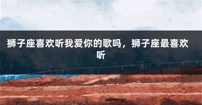 狮子座喜欢听我爱你的歌吗，狮子座最喜欢听