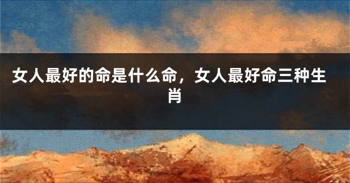 女人最好的命是什么命，女人最好命三种生肖