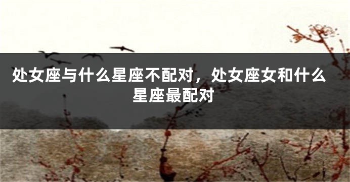 处女座与什么星座不配对，处女座女和什么星座最配对