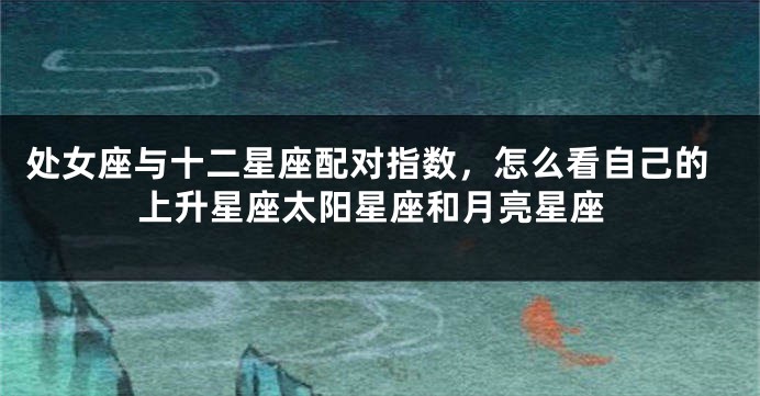 处女座与十二星座配对指数，怎么看自己的上升星座太阳星座和月亮星座