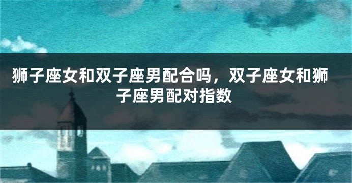 狮子座女和双子座男配合吗，双子座女和狮子座男配对指数
