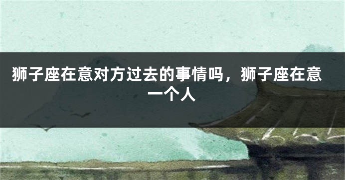 狮子座在意对方过去的事情吗，狮子座在意一个人