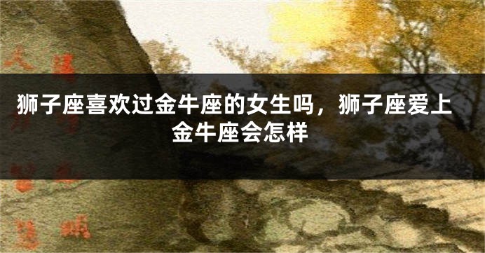 狮子座喜欢过金牛座的女生吗，狮子座爱上金牛座会怎样