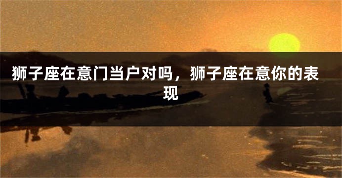 狮子座在意门当户对吗，狮子座在意你的表现