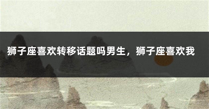 狮子座喜欢转移话题吗男生，狮子座喜欢我