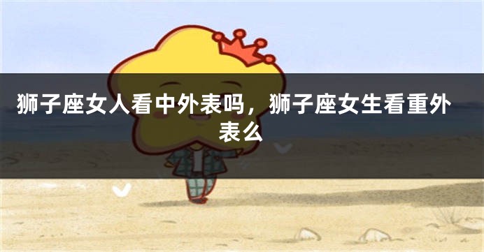 狮子座女人看中外表吗，狮子座女生看重外表么