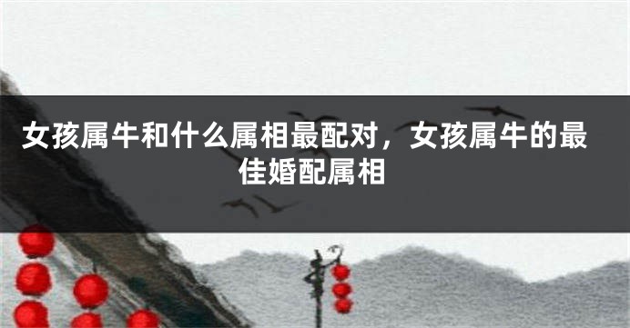 女孩属牛和什么属相最配对，女孩属牛的最佳婚配属相