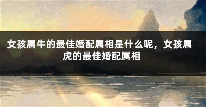 女孩属牛的最佳婚配属相是什么呢，女孩属虎的最佳婚配属相