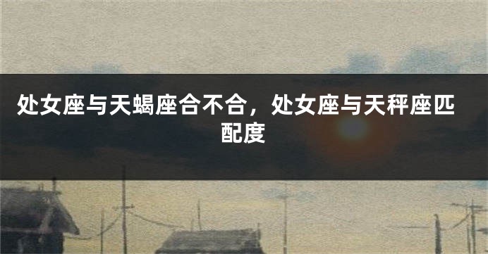 处女座与天蝎座合不合，处女座与天秤座匹配度