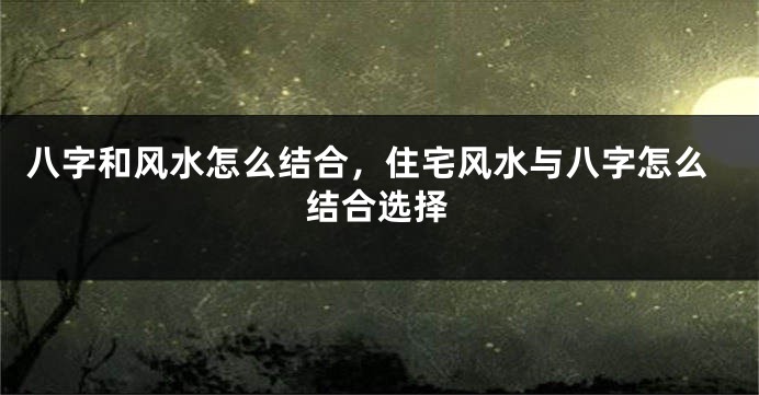 八字和风水怎么结合,住宅风水与八字怎么结合选择