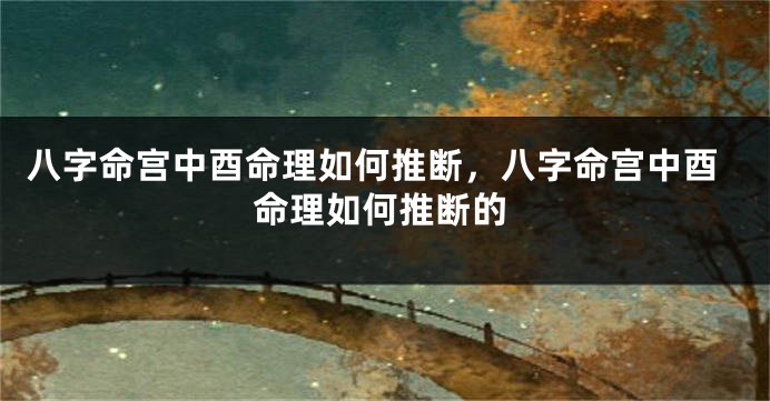 八字命宫中酉命理如何推断，八字命宫中酉命理如何推断的