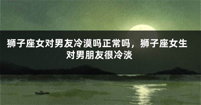 狮子座女对男友冷漠吗正常吗，狮子座女生对男朋友很冷淡