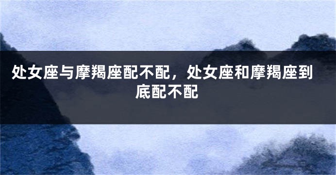 处女座与摩羯座配不配，处女座和摩羯座到底配不配