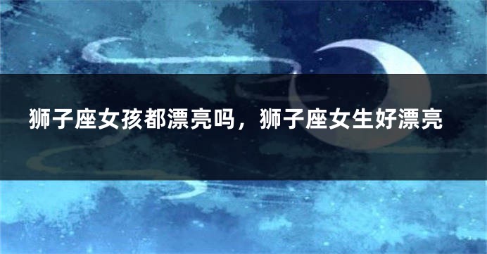 狮子座女孩都漂亮吗，狮子座女生好漂亮