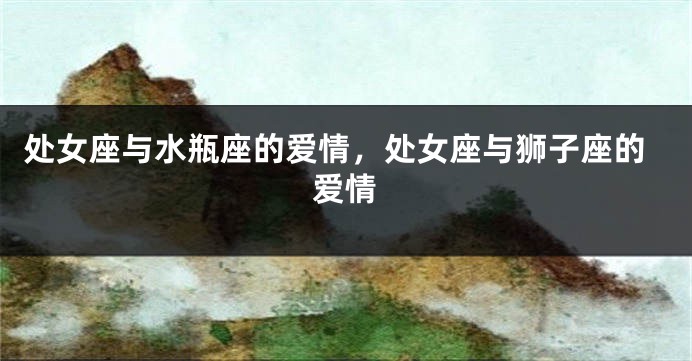 处女座与水瓶座的爱情，处女座与狮子座的爱情