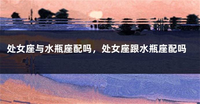 处女座与水瓶座配吗，处女座跟水瓶座配吗