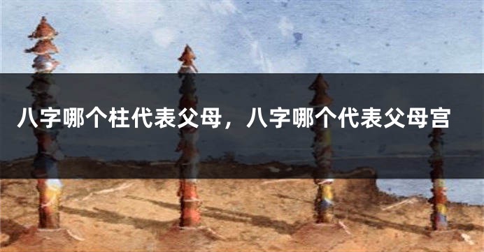 八字哪个柱代表父母，八字哪个代表父母宫