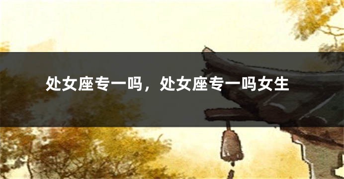 处女座专一吗，处女座专一吗女生