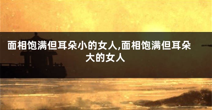 面相饱满但耳朵小的女人,面相饱满但耳朵大的女人