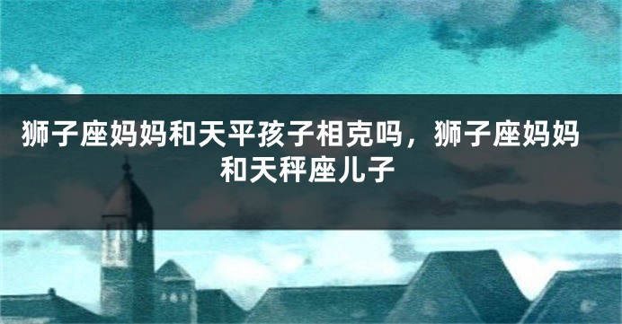狮子座妈妈和天平孩子相克吗，狮子座妈妈和天秤座儿子